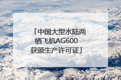 中国大型水陆两栖飞机AG600获颁生产许可证
