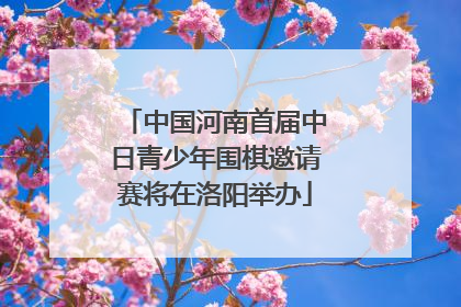 中国河南首届中日青少年围棋邀请赛将在洛阳举办