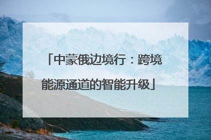 中蒙俄边境行：跨境能源通道的智能升级