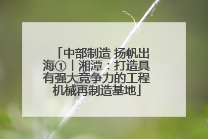 中部制造 扬帆出海①丨湘潭：打造具有强大竞争力的工程机械再制造基地