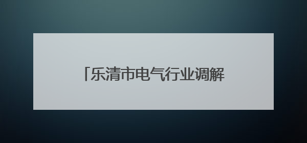 乐清市电气行业调解中心创新机制 涉企纠纷“一次性解决”