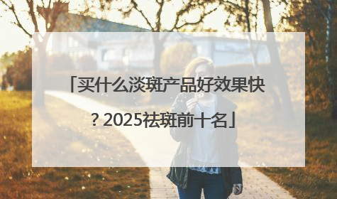 买什么淡斑产品好效果快？2025祛斑前十名
