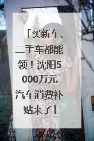 买新车、二手车都能领！沈阳5000万元汽车消费补贴来了