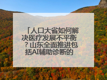 人口大省如何解决医疗发展不平衡？山东全面推进包括AI辅助诊断的“三张网”建设