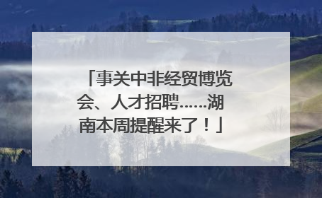 事关中非经贸博览会、人才招聘……湖南本周提醒来了！