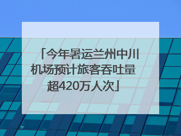 今年暑运兰州中川机场预计旅客吞吐量超420万人次