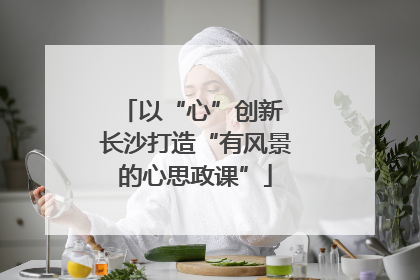 以“心”创新 长沙打造“有风景的心思政课”