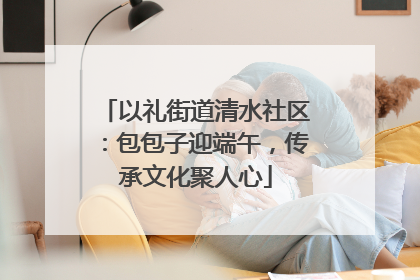 以礼街道清水社区：包包子迎端午，传承文化聚人心