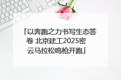 以奔跑之力书写生态答卷 北京建工2025密云马拉松鸣枪开跑