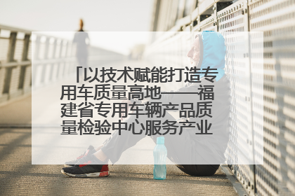 以技术赋能打造专用车质量高地——福建省专用车辆产品质量检验中心服务产业高质量发展纪实