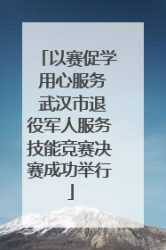 以赛促学 用心服务 武汉市退役军人服务技能竞赛决赛成功举行