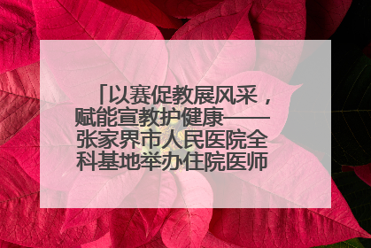 以赛促教展风采，赋能宣教护健康——张家界市人民医院全科基地举办住院医师健康宣教比赛