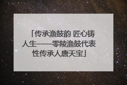 传承渔鼓韵 匠心铸人生——零陵渔鼓代表性传承人唐天宝