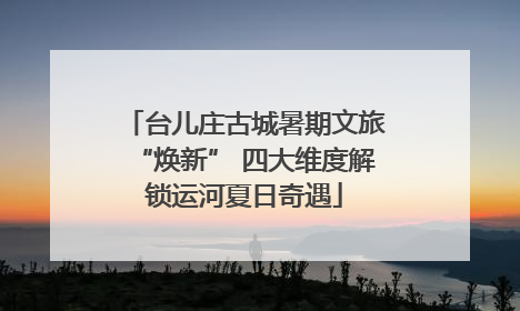 台儿庄古城暑期文旅“焕新” 四大维度解锁运河夏日奇遇