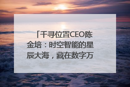 千寻位置CEO陈金培：时空智能的星辰大海，藏在数字万象与人间烟火中