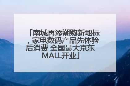 南城再添潮购新地标，家电数码产品先体验后消费 全国最大京东MALL开业