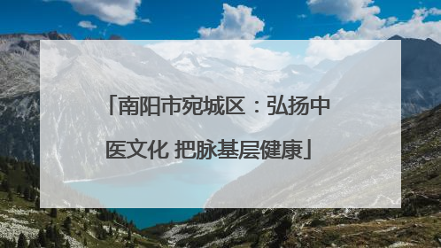 南阳市宛城区：弘扬中医文化 把脉基层健康
