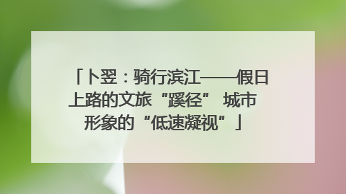 卜翌：骑行滨江——假日上路的文旅“蹊径” 城市形象的“低速凝视”