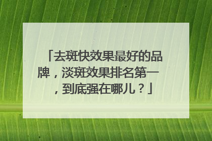 去斑快效果最好的品牌，淡斑效果排名第一，到底强在哪儿？
