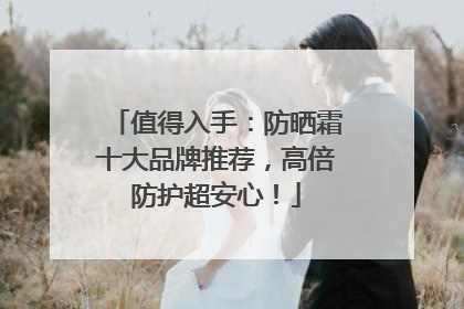 值得入手：防晒霜十大品牌推荐，高倍防护超安心！