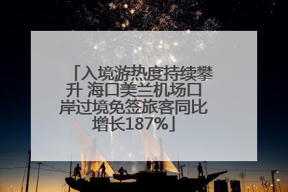 入境游热度持续攀升 海口美兰机场口岸过境免签旅客同比增长187%