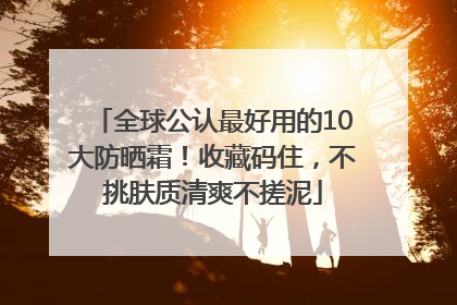 全球公认最好用的10大防晒霜！收藏码住，不挑肤质清爽不搓泥