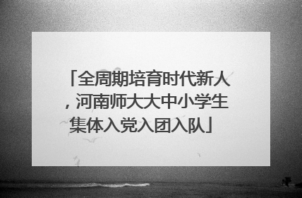 全周期培育时代新人，河南师大大中小学生集体入党入团入队