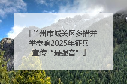 兰州市城关区多措并举奏响2025年征兵宣传“最强音”