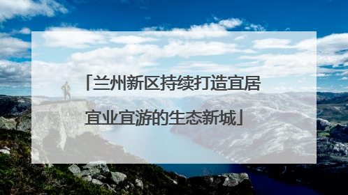 兰州新区持续打造宜居宜业宜游的生态新城