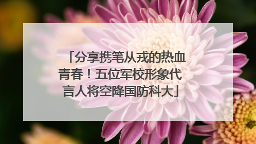 分享携笔从戎的热血青春！五位军校形象代言人将空降国防科大
