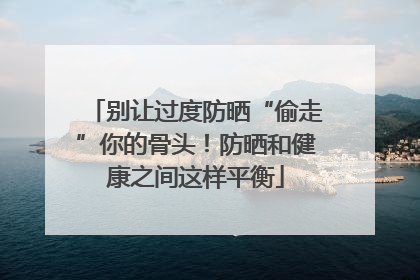 别让过度防晒“偷走”你的骨头！防晒和健康之间这样平衡