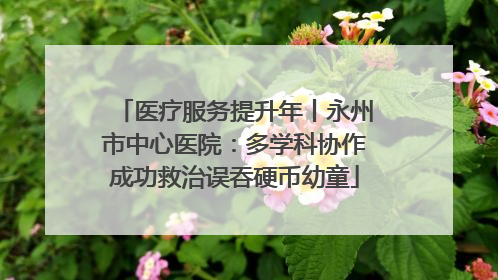 医疗服务提升年丨永州市中心医院：多学科协作成功救治误吞硬币幼童
