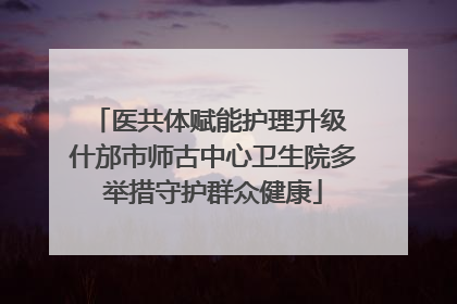 医共体赋能护理升级 什邡市师古中心卫生院多举措守护群众健康