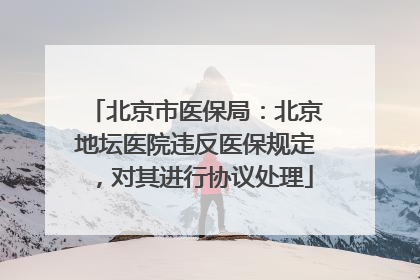 北京市医保局：北京地坛医院违反医保规定，对其进行协议处理