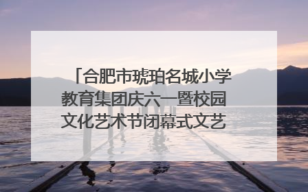 合肥市琥珀名城小学教育集团庆六一暨校园文化艺术节闭幕式文艺汇演圆满举行
