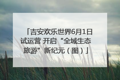 吉安欢乐世界6月1日试运营 开启“全域生态旅游”新纪元（图）