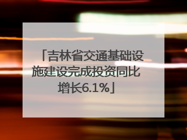 吉林省交通基础设施建设完成投资同比增长6.1%