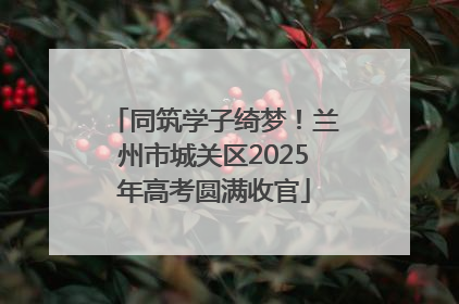 同筑学子绮梦！兰州市城关区2025年高考圆满收官