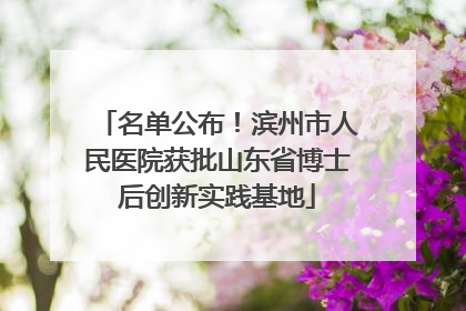 名单公布！滨州市人民医院获批山东省博士后创新实践基地
