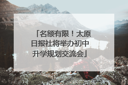 名额有限！太原日报社将举办初中升学规划交流会