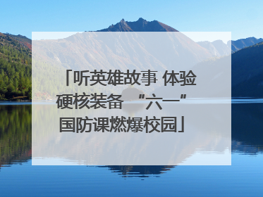 听英雄故事 体验硬核装备 “六一”国防课燃爆校园