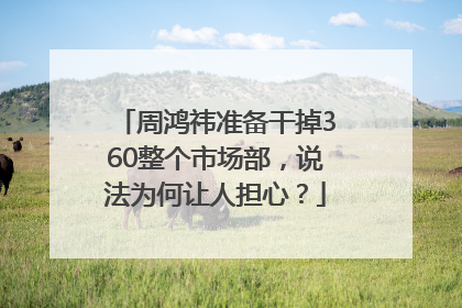 周鸿祎准备干掉360整个市场部，说法为何让人担心？