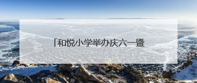 和悦小学举办庆六一暨端午活动：童趣与粽香交织，共筑文化桥梁