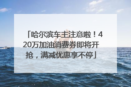哈尔滨车主注意啦！420万加油消费券即将开抢，满减优惠享不停