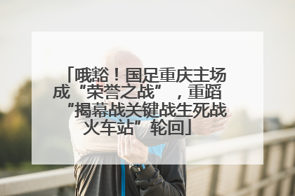 哦豁！国足重庆主场成“荣誉之战”，重蹈“揭幕战关键战生死战火车站”轮回