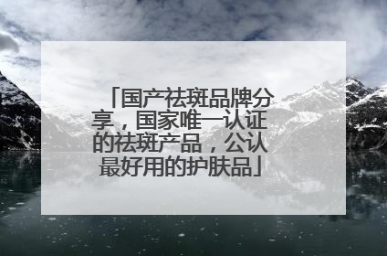 国产祛斑品牌分享，国家唯一认证的祛斑产品，公认最好用的护肤品