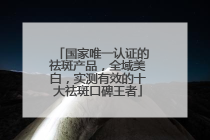 国家唯一认证的祛斑产品，全域美白，实测有效的十大祛斑口碑王者