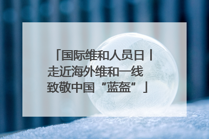 国际维和人员日丨走近海外维和一线 致敬中国“蓝盔”