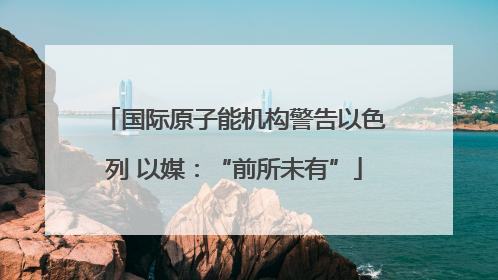 国际原子能机构警告以色列 以媒：“前所未有”