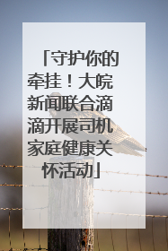 守护你的牵挂！大皖新闻联合滴滴开展司机家庭健康关怀活动